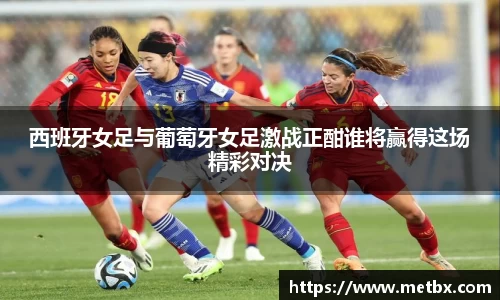 西班牙女足与葡萄牙女足激战正酣谁将赢得这场精彩对决